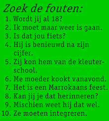 Zoek de fouten (in de volgende tien zinnen): 1. Wordt jij al 18? 2. Ik moet maar weer is gaan. 3. Is dat jou fiets? 4. Hij is benieuwd na zijn cijfer. 5. Zij kon hem van de kleuterschool. 6. Me moeder kookt vanavond. 7. Het is een Marrokaans feest. 8. Kan jij je dat herinneren? 9. Mischien weet hij dat wel. 10. Ze moeten integreren.